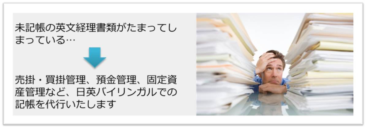 英文経理書類の会計処理代行。未記帳の経理書類がたまってしまっている… 売掛・買掛管理、預金管理、固定資産管理など、日英バイリンガルで記帳を代行いたします。現地会計事務所とのコミュニケーション代行も承ります。